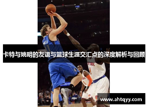 卡特与姚明的友谊与篮球生涯交汇点的深度解析与回顾