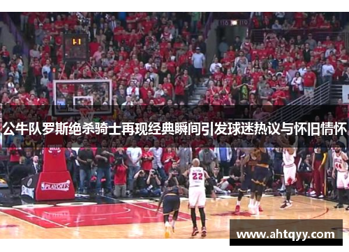 公牛队罗斯绝杀骑士再现经典瞬间引发球迷热议与怀旧情怀